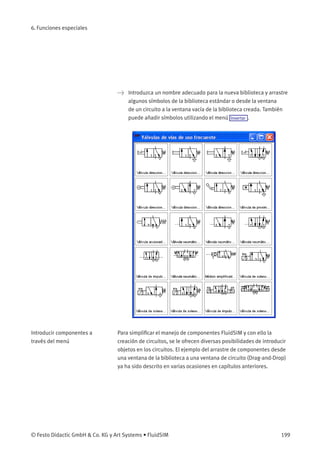 6. Funciones especiales
> Introduzca un nombre adecuado para la nueva biblioteca y arrastre
algunos símbolos de la biblioteca estándar o desde la ventana
de un circuito a la ventana vacía de la biblioteca creada. También
puede añadir símbolos utilizando el menú Insertar .
Introducir componentes a
través del menú
Para simpliﬁcar el manejo de componentes FluidSIM y con ello la
creación de circuitos, se le ofrecen diversas posibilidades de introducir
objetos en los circuitos. El ejemplo del arrastre de componentes desde
una ventana de la biblioteca a una ventana de circuito (Drag-and-Drop)
ya ha sido descrito en varias ocasiones en capítulos anteriores.
© Festo Didactic GmbH & Co. KG y Art Systems • FluidSIM 199
 