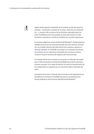 3. Introducción a la simulación y construcción de circuitos
Según donde aparezca (contenido de la ventana, acción del usuario y
contexto – simulación y creación de circuitos, visión de una animación
etc. –), muestra sólo una parte de las funciones aplicables aquí con
éxito. FluidSIM reconoce las posibles acciones del usuario en cada
momento y desactiva en la lista de símbolos los circuitos inoportunos.
En muchos programas nuevos de Microsoft Windows®
pueden llamarse
también las funciones a través del llamado menú de contexto. Al hacer
clic con el botón derecho del ratón dentro de la ventana, aparece un
menú de contexto. En FluidSIM concuerdan en el momento los menús
de contexto con los respectivos contenidos de la ventana; es decir,
contienen la parte necesaria de registros del menú principal.
En el borde inferior de la ventana se encuentra un indicador de estado
que le informa durante el manejo de FluidSIM acerca de los cálculos y
acciones actuales. En el modo de edición se inserta la denominación de
los componentes en aquellos que se encuentren bajo el indicador del
ratón.
Los planos de circuito, la lista de menú y las barras de desplazamiento
(Scrollbars) se incluyen en FluidSIM así como en la mayoría de los
demás programas que funcionan bajo Microsoft Windows®
.
20 © Festo Didactic GmbH & Co. KG y Art Systems • FluidSIM
 
