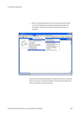 6. Funciones especiales
> Abra una nueva ventana de circuito y mueva el puntero del ratón
en el menú hasta llegar a la válvula reguladora de presión con
manómetro . Observe la ventana de visualización, arriba, a la
izquierda.
Después de que haya seleccionado un símbolo, se incluirá y se marcará
éste en el circuito. A continuación podrá moverlo hacia la posición que
desee y conectarlo como de costumbre.
© Festo Didactic GmbH & Co. KG y Art Systems • FluidSIM 203
 