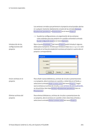6. Funciones especiales
Las ventanas cerradas que pertenecen al proyecto actual pueden abrirse
en cualquier momento rápidamente a través de las entradas Archivos ,
Visualizaciones panorámicas o Presentaciones en el menú Proyecto .
> Guarde las conﬁguraciones y la organización de las ventanas
como estándar para ese proyecto en cuestión activando la entrada
Guardar conﬁguración actual en el menú Opciones .
Introducción de las
conﬁguraciones del
proyecto
Bajo el punto Propiedades... del menú Proyecto podrá introducir algunos
datos para el proyecto. El texto que introduzca bajo descripción será
mostrado en la línea de estado de la ventana principal en cuanto abra el
proyecto correspondiente.
Incluir archivos en el
proyecto
Para añadir nuevas bibliotecas, archivos de circuito o presentaciones
a un proyecto, abra la ventana en cuestión, o sitúe ésta en el fondo, y
seleccione la entrada Añadir la ventana activa del menú Proyecto . Según
sea la ventana un archivo de circuito, o una ventana de previsualización,
se situará ésta, bien bajo Archivos , Visualizaciones panorámicas , bien en
Presentaciones .
Eliminar archivos del
proyecto
Para eliminar bibliotecas, archivos de circuitos o presentaciones de
un proyecto, abra la ventana en cuestión o bien sitúe ésta al fondo y
seleccione la entrada Eliminar la ventana activa del menú Proyecto .
© Festo Didactic GmbH & Co. KG y Art Systems • FluidSIM 205
 
