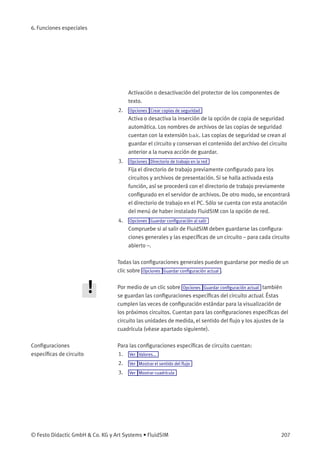 6. Funciones especiales
Activación o desactivación del protector de los componentes de
texto.
2. Opciones Crear copias de seguridad
Activa o desactiva la inserción de la opción de copia de seguridad
automática. Los nombres de archivos de las copias de seguridad
cuentan con la extensión bak. Las copias de seguridad se crean al
guardar el circuito y conservan el contenido del archivo del circuito
anterior a la nueva acción de guardar.
3. Opciones Directorio de trabajo en la red
Fija el directorio de trabajo previamente conﬁgurado para los
circuitos y archivos de presentación. Si se halla activada esta
función, así se procederá con el directorio de trabajo previamente
conﬁgurado en el servidor de archivos. De otro modo, se encontrará
el directorio de trabajo en el PC. Sólo se cuenta con esta anotación
del menú de haber instalado FluidSIM con la opción de red.
4. Opciones Guardar conﬁguración al salir
Compruebe si al salir de FluidSIM deben guardarse las conﬁgura-
ciones generales y las especíﬁcas de un circuito – para cada circuito
abierto –.
Todas las conﬁguraciones generales pueden guardarse por medio de un
clic sobre Opciones Guardar conﬁguración actual .
Por medio de un clic sobre Opciones Guardar conﬁguración actual también
se guardan las conﬁguraciones especíﬁcas del circuito actual. Éstas
cumplen las veces de conﬁguración estándar para la visualización de
los próximos circuitos. Cuentan para las conﬁguraciones especíﬁcas del
circuito las unidades de medida, el sentido del ﬂujo y los ajustes de la
cuadrícula (véase apartado siguiente).
Conﬁguraciones
especíﬁcas de circuito
Para las conﬁguraciones especíﬁcas de circuito cuentan:
1. Ver Valores...
2. Ver Mostrar el sentido del ﬂujo
3. Ver Mostrar cuadrícula
© Festo Didactic GmbH & Co. KG y Art Systems • FluidSIM 207
 
