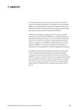 7. GRAFCET
En el presente capítulo se ofrece una introducción a la confección y
simulación de diagramas GRAFCET con FluidSIM. En la norma DIN EN
60848 consta la especiﬁcación completa del lenguaje de descripción
GRAFCET. Festo Didactic ofrece adicionalmente diversas publicaciones
para impartir clases a modo de introducción a GRAFCET.
A diferencia del lenguaje de programación PLC como, por ejemplo,
Sequential Function Chart (SFC), GRAFCET es un lenguaje gráﬁco que
describe el comportamiento lógico y las secuencias de un sistema de
control o de un proceso, sin importar la implementación concreta en
software y hardware. Con FluidSIM es posible confeccionar y simular
diagramas GRAFCET. En el contexto de la presente descripción se
entenderá si el concepto GRAFCET se reﬁere al diagrama o al lenguaje.
Un GRAFCET esencialmente describe dos aspectos de un sistema de
control, aplicando determinadas reglas: las acciones (comandos)
a ejecutar y la secuencia de la ejecución. Las partes elementales de
GRAFCET son pasos, acciones y transiciones, que pueden materializarse
con componentes neumáticos o eléctricos. Para obtener un concepto
de utilización uniforme, los elementos GRAFCET, así como los demás
componentes de FluidSIM, tienen conexiones que permiten unirlos
entre sí.
© Festo Didactic GmbH & Co. KG y Art Systems • FluidSIM 209
 