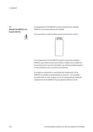 7. GRAFCET
7.5
Relación de GRAFCET con
la parte eléctrica
El componente I/O de GRAFCET sirve de relación de las variables
GRAFCET con la parte eléctrica de FluidSIM.
El acceso directo a determinadas marcas se describe en 7.6.10.
En el componente I/O de GRAFCET, pueden incluirse las variables
GRAFCET, que harán las veces de entradas o salidas. Las variables de
las acciones hacen las veces de salidas. Las entradas pueden aparecer
en las condiciones de las acciones y transiciones.
Si se aplica un potencial en una entrada del componente I/O de
GRAFCET, la variable correspondiente se activa en 1. Si la variable
de salida tiene un valor no igual a 0, en la correspondiente salida del
componente I/O de GRAFCET hay una potencia eléctrica (24 V).
216 © Festo Didactic GmbH & Co. KG y Art Systems • FluidSIM
 