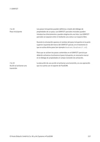 7. GRAFCET
7.6.18
Paso inclulyente
Los pasos incluyentes pueden deﬁnirse a través del diálogo de
propiedades de un paso. Los GRAFCET parciales incluidos pueden
introducirse directamente o pueden elegirse de una lista. Los GRAFCET
parciales se separan entre sí mediante una coma o un espacio libre.
Durante la simulación aparece el nombre del paso incluyente en la parte
superior izquierda del marco del GRAFCET parcial, en el momento en
que se activa dicho paso (ver ejemplo Grafcet/Grafcet17.ct).
Para que se activen los pasos contenidos en el GRAFCET parcial que
deberán activarse al activarse el paso incluyente, es necesario marcar
en el diálogo de propiedades el campo Conexión de activación.
7.6.19
Acción al activarse una
transición
La ejecución de una acción al activarse una transición, es una operación
que no cuenta con el soporte de FluidSIM.
© Festo Didactic GmbH & Co. KG y Art Systems • FluidSIM 227
 