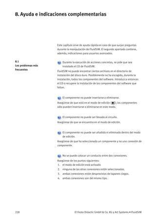 8. Ayuda e indicaciones complementarias
Este capítulo sirve de ayuda rápida en caso de que surjan preguntas
durante la manipulación de FluidSIM. El segundo apartado contiene,
además, indicaciones para usuarios avanzados.
8.1
Los problemas más
frecuentes
Durante la ejecución de acciones concretas, se pide que sea
instalado el CD de FluidSIM.
FluidSIM no puede encontrar ciertos archivos en el directorio de
instalación del disco duro. Posiblemente no ha escogido, durante la
instalación, todos los componentes del software. Introduzca entonces
el CD o recupere la instalación de los componentes del software que
faltan.
El componente no puede insertarse o eliminarse.
Asegúrese de que está en el modo de edición ( ); los componentes
sólo pueden insertarse o eliminarse en este modo.
El componente no puede ser llevado al circuito.
Asegúrese de que se encuentra en el modo de edición.
El componente no puede ser añadido ni eliminado dentro del modo
de edición.
Asegúrese de que ha seleccionado un componente y no una conexión de
componente.
No se puede colocar un conducto entre dos conexiones.
Asegúrese de los puntos siguientes:
1. el modo de edición está activado
2. ninguna de las otras conexiones están seleccionadas.
3. ambas conexiones están desprovistas de tapones ciegos.
4. ambas conexiones son del mismo tipo.
228 © Festo Didactic GmbH & Co. KG y Art Systems • FluidSIM
 