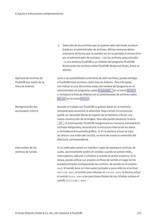 8. Ayuda e indicaciones complementarias
2. Selección de los archivos que se quieren abrir del modo acostum-
brado en el administrador de archivos. Ahí las ventanas deben
ordenarse de forma que se puedan ver en la pantalla al mismo tiem-
po: el administrador de archivos – con los archivos seleccionados
– y una ventana FluidSIM o un símbolo del programa FluidSIM.
Arrastrando los archivos sobre FluidSIM (Drag-and-Drop), éstos se
abrirán.
Apertura de archivos de
FluidSIM por medio de la
línea de órdenes
Junto a las posibilidades anteriores de abrir archivos, puede entregar
a FluidSIM estos archivos como lista de órdenes. Para ello basta
con indicar la ruta del archivo antes del nombre del programa en el
administrador de programas sobre Propiedades... en el menú Archivo
o introducir la lista de órdenes en el administrador de archivos sobre
Ejecutar en el menú Archivo .
Reorganización del
acumulador interno
Durante el trabajo con FluidSIM se graban datos en la memoria
temporal para aumentar la velocidad. Bajo ciertas circunstancias
puede ser deseable liberar el espacio de la memoria o forzar una
nueva construcción de la imagen. Para ello puede presionar la tecla
ESC . A continuación, FluidSIM reorganizará su memoria, eliminará los
archivos temporales, reconstruirá la estructura interna de los datos
y reestablecerá la pantalla gráﬁca. Si en la ventana actual se trata
de ofrecer una visión del circuito, se leerá de nuevo el contenido del
directorio correspondiente.
Intercambio de los
archivos de sonido
Si su ordenador posee un interface capaz de reproducir archivos de
audio, opcionalmente podrá oír sonidos cuando se activen relés,
interruptores, válvulas o cilindros y cuando se active la bocina. Si lo
desea, puede utilizar sus propios archivos de sonido en lugar de los
predeterminados reemplazando los archivos de sonido en la carpeta
snd. El sonido para un interruptor/pulsador y para relés es el archivo
switch.wav, el sonido para válvulas es valve.wav, la bocina activa
el sonido horn.wav y las posiciones ﬁnales de los cilindros activan el
sonido cylinder.wav.
© Festo Didactic GmbH & Co. KG y Art Systems • FluidSIM 233
 