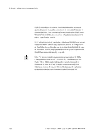 8. Ayuda e indicaciones complementarias
Especíﬁcamente para el usuario, FluidSIM almacena los archivos y
ajustes de usuario el aquellas ubicaciones de archivo deﬁnidas por el
sistema operativo. En el caso de una instalación estándar de Microsoft
Windows®
estos son MisDocumentos y ApplicationData de la
cuenta especíﬁca del usuario.
EL PC utilizado durante la instalación estándar de FluidSIM en el archivo
del sistema de red también lee y escribe los archivos de conﬁguración
de FluidSIM en la red. Además, una desinstalación de FluidSIM de este
PC borrará los archivos de programa de FluidSIM y, consecuentemente,
FluidSIM ya no estará disponible en la red.
Si los PCs locales no están equipados con una unidad de CD-ROM,
y si estos PCs no tiene acceso a la unidad de CD-ROM de algún otro
PC, los vídeos didácticos también pueden reproducirse desde el
sistema de archivos de la red: Si se deja suﬁciente espacio en el
sistema de archivos de red, los vídeos didácticos puede copiarse al
correspondiente directorio durante el proceso de instalación.
236 © Festo Didactic GmbH & Co. KG y Art Systems • FluidSIM
 