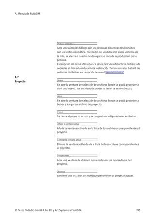 A. Menús de FluidSIM
Película didáctica...
Abre un cuadro de diálogo con las películas didácticas relacionadas
con la electro-neumática. Por medio de un doble clic sobre un tema de
la lista, se cierra el cuadro de diálogo y se inicia la reproducción de la
película.
Esta opción de menú sólo aparece si las películas didácticas no han sido
copiadas al disco duro durante la instalación. De lo contrario, hallará las
películas didácticas en la opción de menú Material didáctico .
A.7
Proyecto Nuevo...
Se abre la ventana de selección de archivos donde se podrá proceder a
abrir uno nuevo. Los archivos de proyecto llevan la extensión prj.
Abrir...
Se abre la ventana de selección de archivos donde se podrá proceder a
buscar y cargar un archivo de proyecto.
Cerrar
Se cierra el proyecto actual y se cargan las conﬁguraciones estándar.
Añadir la ventana activa
Añade la ventana activada en la lista de los archivos correspondientes al
proyecto.
Eliminar la ventana activa
Elimina la ventana activada de la lista de los archivos correspondientes
al proyecto.
Propiedades...
Abre una ventana de diálogo para conﬁgurar las propiedades del
proyecto.
Archivos
Contiene una lista con archivos que pertenecen al proyecto actual.
© Festo Didactic GmbH & Co. KG y Art Systems • FluidSIM 245
 