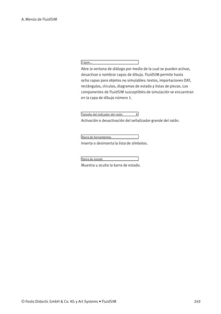 A. Menús de FluidSIM
Capas...
Abre la ventana de diálogo por medio de la cual se pueden activar,
desactivar o nombrar capas de dibujo. FluidSIM permite hasta
ocho capas para objetos no simulables: textos, importaciones DXF,
rectángulos, círculos, diagramas de estado y listas de piezas. Los
componentes de FluidSIM susceptibles de simulación se encuentran
en la capa de dibujo número 1.
Tamaño del indicador del ratón R
Activación o desactivación del señalizador grande del ratón.
Barra de herramientas
Inserta o desinserta la lista de símbolos.
Barra de estado
Muestra u oculta la barra de estado.
© Festo Didactic GmbH & Co. KG y Art Systems • FluidSIM 249
 