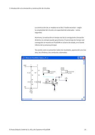3. Introducción a la simulación y construcción de circuitos
La construcción de un modelo no es fácil. Puede necesitar – según
la complejidad del circuito y la capacidad del ordenador – varios
segundos.
Asimismo, la realización en tiempo real de la consiguiente simulación
dinámica no siempre puede garantizarse. El porcentaje de tiempo real
conseguido se muestra en FluidSIM en la barra de estado, en el borde
inferior de la ventana principal.
Tan pronto como se presenten todos los resultados, aparecerán uno tras
otro, los cilindros y los conductos coloreados:
© Festo Didactic GmbH & Co. KG y Art Systems • FluidSIM 25
 