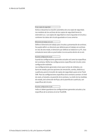A. Menús de FluidSIM
Crear copias de seguridad
Activa o desactiva la creación automática de una copia de seguridad.
Los nombres de los archivos de las copias de seguridad tienen la
extensión bak. Las copias de seguridad se crean al guardar el circuito y
contienen los datos del circuito guardado en la vez anterior.
Directorio de trabajo en la red
Deﬁne el directorio de trabajo para circuitos y presentación de archivos.
Se puede deﬁnir un directorio por defecto para el trabajo con archivos
en red. De otro modo, el directorio por defecto se hallará en su PC. Esta
entrada de menú sólo es practicable si se encuentra dentro de la red.
Guardar conﬁguración actual
Guarda las conﬁguraciones generales actuales así como las especíﬁcas
de la ventana. Deﬁne las conﬁguraciones especíﬁcas del circuito como
conﬁguración estándar.
Las conﬁguraciones generales sirven para la lista de símbolos y la
barra de estado; para las opciones de simulación, sonido, didáctica y
cuadrícula; para la inclusión de copias de seguridad y para cerrar Fluid-
SIM. Para las conﬁguraciones especíﬁcas de la ventana cuentan: el nivel
de zoom, el tamaño y la posición de la ventana. La visión de las medidas
de estado, de la dirección de ﬂujo y de la plantilla de cuadrícula, son
especíﬁcas del circuito.
Guardar conﬁguración al salir
Indica si deben guardarse las conﬁguraciones generales actuales y las
especíﬁcas de la ventana al cerrar FluidSIM.
© Festo Didactic GmbH & Co. KG y Art Systems • FluidSIM 251
 