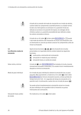 3. Introducción a la simulación y construcción de circuitos
A través de la conexión del modo de simulación en el modo de edición,
vuelven todos los componentes automáticamente a su estado normal.
Es decir, los interruptores se conmutan en su posición inicial; las
válvulas se accionan en la posición de reposo; los vástagos de los
cilindros vuelven a su posición preestablecida (por defecto) y todos
los valores calculados se borran.
A través de un clic sobre (o bien sobre Ejecutar Pausa o F7 ) puede
ir del modo de edición al de simulación sin iniciar una simulación. Esto
es interesante en caso de que desee conectar los componentes antes de
iniciar la simulación.
3.2
Los diferentes modos de
simulación
Aparte de las funciones ( , , ) de simulación de circuitos
presentadas en el apartado anterior, existen todavía las siguientes
funciones:
vuelta atrás y reiniciación de la simulación
simulación en modo de paso individual
simulación hasta un cambio de estado
Volver atrás y reiniciar A través de o de Ejecutar Restablecer se traslada el circuito, durante
simulaciones activadas o detenidas, a su estado inicial. Inmediatamente
después se reinicia la simulación.
Modo de paso individual En el modo de paso individual se detiene la simulación tras un paso
pequeño. Más exactamente: a través de un clic sobre o bien sobre
Ejecutar Paso único se inicia la simulación durante un breve período de
tiempo (cerca de 0.01 - 0.1 segundos de tiempo de simulación en la
posición real). A continuación, vuelve otra vez al modo de pausa ( ).
Se puede activar inmediatamente la simulación actual en el modo
de paso individual. Así es posible incidir al momento en puntos
interesantes de la simulación.
Simulación hasta cambio
de estado
Por medio de un clic sobre o bien sobre
28 © Festo Didactic GmbH & Co. KG y Art Systems • FluidSIM
 