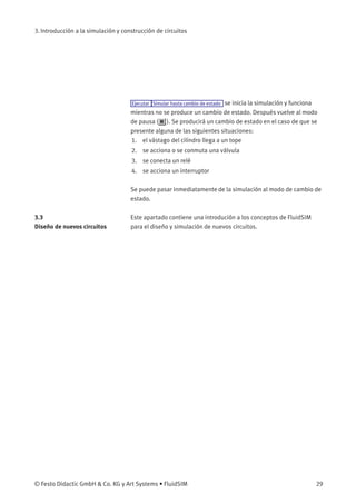 3. Introducción a la simulación y construcción de circuitos
Ejecutar Simular hasta cambio de estado se inicia la simulación y funciona
mientras no se produce un cambio de estado. Después vuelve al modo
de pausa ( ). Se producirá un cambio de estado en el caso de que se
presente alguna de las siguientes situaciones:
1. el vástago del cilindro llega a un tope
2. se acciona o se conmuta una válvula
3. se conecta un relé
4. se acciona un interruptor
Se puede pasar inmediatamente de la simulación al modo de cambio de
estado.
3.3
Diseño de nuevos circuitos
Este apartado contiene una introdución a los conceptos de FluidSIM
para el diseño y simulación de nuevos circuitos.
© Festo Didactic GmbH & Co. KG y Art Systems • FluidSIM 29
 