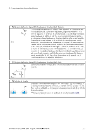 C. Perspectiva sobre el material didáctico
76 Ejercicio: La función lógica AND; la válvula de simultaneidad – Solución
La válvula de simultaneidad se conecta entre las líneas de salida de las dos
válvulas de 3/2 vías. Al presionar el pulsador, se genera una señal 1 en la
entrada izquierda de la válvula de simultaneidad. Si se detecta presencia de
pieza, la válvula de rodillo de 3/2 vías genera otra señal 1, que se aplica a
la entrada derecha de la válvula de simultaneidad. La señal pasa a la salida.
Esta señal acciona el pilotaje 14 de la válvula de control contra el muelle
de retorno y el cilindro avanza. Si desaparece cualquiera de las dos señales
creadas por las válvulas de 3/2 vías, la válvula de simultaneidad bloqueará
la otra señal y el pilotaje 14 se descargará a través de la válvula de 3/2 vías.
El muelle de retorno devuelve la válvula de control a su posición inicial. La
conexión de trabajo 2 de la válvula distribuidora está activa, y al descargarse
a la atmósfera la conexión 4, el cilindro retrocede. La válvula distribuidora
puede ser de 4/2 o de 5/2 vías y debe dimensionarse de acuerdo con el
caudal requerido por la velocidad del cilindro.
77 Ejercicio: La función lógica AND; la válvula de simultaneidad – Nota
Comentar también las ventajas de la solución mostrada, frente a la conexión
en serie.
78 Selector de circuito
Esta doble válvula de retención posee dos entradas (1, 1) y una salida (2). Si
se aplica presión a una de las entradas, se cierra la entrada opuesta y el aire
ﬂuye hacia la salida (2). La forma constructiva es semejante a la de la válvula
de simultaneidad.
☞ Comparar la construcción de la válvula de simultaneidad tema 71.
© Festo Didactic GmbH & Co. KG y Art Systems • FluidSIM 337
 