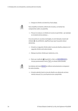 3. Introducción a la simulación y construcción de circuitos
> Empuje el cilindro a la derecha y hacia abajo.
Para simpliﬁcar el diseño uniforme de circuitos, se montan los
componentes sobre una plantilla.
> Procure no colocar un cilindro en la zona no permitida – por ejemplo
en el exterior de la ventana –.
Si se encuentra en una área restringida, le será indicado a través del
símbolo de prohibición; signiﬁcará que aquí no puede colocar
elementos.
> Arrastre un segundo cilindro sobre la zona de diseño y observe si el
segundo cilindro está seleccionado.
> Marque el primer cilindro por medio de un clic.
> Borre por medio de (suprimir), o bien con Edición Eliminar o
incluso presionando la tecla Supr , el cilindro seleccionado.
Las órdenes del menú Edición se reﬁeren exclusivamente a componen-
tes seleccionados.
> Arrastre además hacia la zona de diseño una válvula de acciona-
miento manual 3/n y una fuente de aire comprimido.
34 © Festo Didactic GmbH & Co. KG y Art Systems • FluidSIM
 