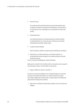 3. Introducción a la simulación y construcción de circuitos
• Posición inicial
Por medio de ésta podrá determinar qué posición deberá tener
la válvula en reposo. Esa elección será tomada en cuenta sólo en
el caso de que no se contradiga con una posición de retorno por
muelle.
• Señal dominante
Una Señal dominante en el lado izquierdo o el derecho deﬁne
la señal preferente en el caso de que la válvula sea accionada
simultáneamente desde ambos lados.
• Caudal nominal estándar
Aquí es donde se deﬁne el caudal nominal estándar de la válvula.
> Seleccione, en el lado izquierdo, en el listado superior, un
accionamiento manual y haga clic a la derecha sobre la entrada
muelle de retorno.
Cierre la ventana de diálogo por medio de Aceptar.
Dado que la conexión 3 de la válvula sólo es necesaria como escape de
aire, proceda a colocar un silenciador en este punto.
> Haga un doble clic sobre la conexión 3.
Se abre una ventana de diálogo en la cual podrá elegir una conexión
de enlace tras haber efectuado un clic sobre la ﬂecha que indica
hacia abajo, eligiendo a continuación un tapón ciego o el símbolo del
silenciador del listado de la derecha.
> Elija el tercer símbolo (el silenciador simple) y cierre la ventana de
diálogo.
38 © Festo Didactic GmbH & Co. KG y Art Systems • FluidSIM
 