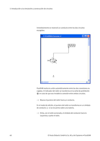 3. Introducción a la simulación y construcción de circuitos
Inmediatamente se mostrará un conducto entre los dos circuitos
escogidos:
FluidSIM realiza la unión automáticamente entre las dos conexiones es-
cogidas. El indicador del ratón se transforma en la señal de prohibición
en caso de que sea inviable la conexión entre ambos circuitos.
> Mueva el puntero del ratón hacia un conducto.
En el modo de edición, el puntero del ratón se transforma en un símbolo
de conducto si se encuentra sobre una tubería.
> Dirija, con el ratón accionado, el símbolo del conducto hacia la
izquierda y suelte el ratón.
40 © Festo Didactic GmbH & Co. KG y Art Systems • FluidSIM
 