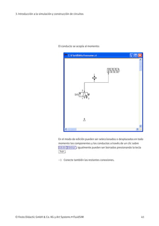 3. Introducción a la simulación y construcción de circuitos
El conducto se acopla al momento:
En el modo de edición pueden ser seleccionados o desplazados en todo
momento los componentes y los conductos a través de un clic sobre
Edición Eliminar ; igualmente pueden ser borrados presionando la tecla
Supr .
> Conecte también las restantes conexiones.
© Festo Didactic GmbH & Co. KG y Art Systems • FluidSIM 41
 