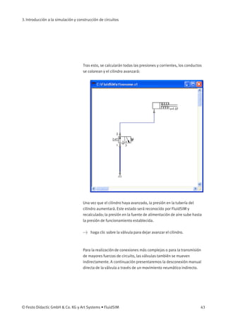 3. Introducción a la simulación y construcción de circuitos
Tras esto, se calcularán todas las presiones y corrientes, los conductos
se colorean y el cilindro avanzará:
Una vez que el cilindro haya avanzado, la presión en la tubería del
cilindro aumentará. Este estado será reconocido por FluidSIM y
recalculado; la presión en la fuente de alimentación de aire sube hasta
la presión de funcionamiento establecida.
> haga clic sobre la válvula para dejar avanzar el cilindro.
Para la realización de conexiones más complejas o para la transmisión
de mayores fuerzas de circuito, las válvulas también se mueven
indirectamente. A continuación presentaremos la desconexión manual
directa de la válvula a través de un movimiento neumático indirecto.
© Festo Didactic GmbH & Co. KG y Art Systems • FluidSIM 43
 