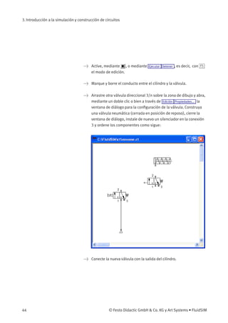 3. Introducción a la simulación y construcción de circuitos
> Active, mediante , o mediante Ejecutar Detener , es decir, con F5
el modo de edición.
> Marque y borre el conducto entre el cilindro y la válvula.
> Arrastre otra válvula direccional 3/n sobre la zona de dibujo y abra,
mediante un doble clic o bien a través de Edición Propiedades... la
ventana de diálogo para la conﬁguración de la válvula. Construya
una válvula neumática (cerrada en posición de reposo), cierre la
ventana de diálogo, instale de nuevo un silenciador en la conexión
3 y ordene los componentes como sigue:
> Conecte la nueva válvula con la salida del cilindro.
44 © Festo Didactic GmbH & Co. KG y Art Systems • FluidSIM
 