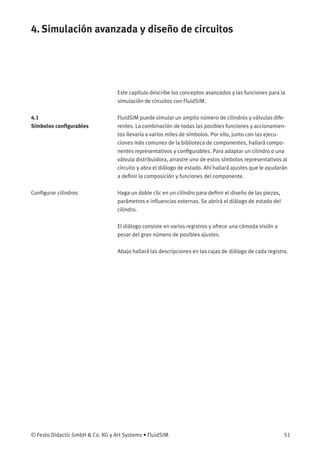 4. Simulación avanzada y diseño de circuitos
Este capítulo describe los conceptos avanzados y las funciones para la
simulación de circuitos con FluidSIM.
4.1
Símbolos conﬁgurables
FluidSIM puede simular un amplio número de cilindros y válvulas dife-
rentes. La combinación de todas las posibles funciones y accionamien-
tos llevaría a varios miles de símbolos. Por ello, junto con las ejecu-
ciones más comunes de la biblioteca de componentes, hallará compo-
nentes representativos y conﬁgurables. Para adaptar un cilindro o una
válvula distribuidora, arrastre uno de estos símbolos representativos al
circuito y abra el diálogo de estado. Ahí hallará ajustes que le ayudarán
a deﬁnir la composición y funciones del componente.
Conﬁgurar cilindros Haga un doble clic en un cilindro para deﬁnir el diseño de las piezas,
parámetros e inﬂuencias externas. Se abrirá el diálogo de estado del
cilindro.
El diálogo consiste en varios registros y ofrece una cómoda visión a
pesar del gran número de posibles ajustes.
Abajo hallará las descripciones en las cajas de diálogo de cada registro.
© Festo Didactic GmbH & Co. KG y Art Systems • FluidSIM 51
 