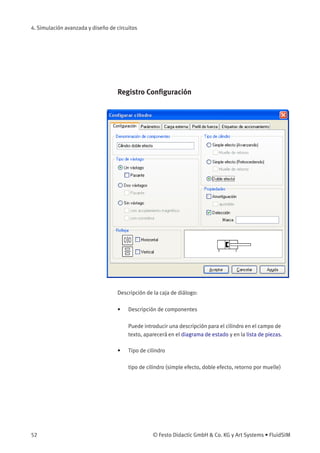 4. Simulación avanzada y diseño de circuitos
Registro Conﬁguración
Descripción de la caja de diálogo:
• Descripción de componentes
Puede introducir una descripción para el cilindro en el campo de
texto, aparecerá en el diagrama de estado y en la lista de piezas.
• Tipo de cilindro
tipo de cilindro (simple efecto, doble efecto, retorno por muelle)
52 © Festo Didactic GmbH & Co. KG y Art Systems • FluidSIM
 