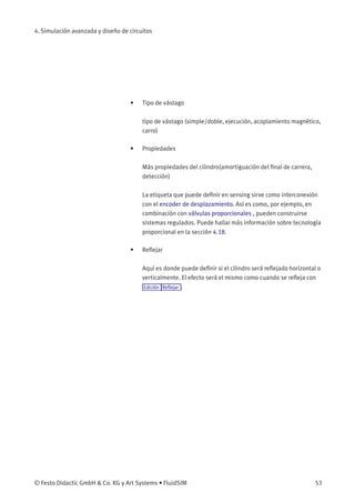 4. Simulación avanzada y diseño de circuitos
• Tipo de vástago
tipo de vástago (simple/doble, ejecución, acoplamiento magnético,
carro)
• Propiedades
Más propiedades del cilindro(amortiguación del ﬁnal de carrera,
detección)
La etiqueta que puede deﬁnir en sensing sirve como interconexión
con el encoder de desplazamiento. Así es como, por ejemplo, en
combinación con válvulas proporcionales , pueden construirse
sistemas regulados. Puede hallar más información sobre tecnología
proporcional en la sección 4.18.
• Reﬂejar
Aquí es donde puede deﬁnir si el cilindro será reﬂejado horizontal o
verticalmente. El efecto será el mismo como cuando se reﬂeja con
Edición Reﬂejar .
© Festo Didactic GmbH & Co. KG y Art Systems • FluidSIM 53
 