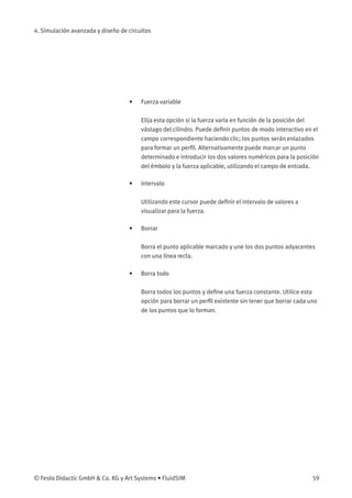 4. Simulación avanzada y diseño de circuitos
• Fuerza variable
Elija esta opción si la fuerza varía en función de la posición del
vástago del cilindro. Puede deﬁnir puntos de modo interactivo en el
campo correspondiente haciendo clic; los puntos serán enlazados
para formar un perﬁl. Alternativamente puede marcar un punto
determinado e introducir los dos valores numéricos para la posición
del émbolo y la fuerza aplicable, utilizando el campo de entrada.
• Intervalo
Utilizando este cursor puede deﬁnir el intervalo de valores a
visualizar para la fuerza.
• Borrar
Borra el punto aplicable marcado y une los dos puntos adyacentes
con una línea recta.
• Borra todo
Borra todos los puntos y deﬁne una fuerza constante. Utilice esta
opción para borrar un perﬁl existente sin tener que borrar cada uno
de los puntos que lo forman.
© Festo Didactic GmbH & Co. KG y Art Systems • FluidSIM 59
 