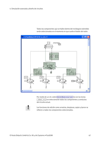 4. Simulación avanzada y diseño de circuitos
Todos los componentes que se hallen dentro del rectángulo extendido
serán seleccionados en el momento en que suelte el botón del ratón.
Por medio de un clic sobre Edición Seleccionar todo (o con las teclas
Cotrol - E ) se seleccionarán todos los componentes y conductos
del circuito actual.
Las funciones de edición como arrastrar, desplazar, copiar y borrar se
reﬁeren a todos los componentes seleccionados.
© Festo Didactic GmbH & Co. KG y Art Systems • FluidSIM 67
 