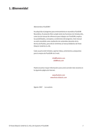 1. ¡Bienvenido!
¡Bienvenido a FluidSIM !
Ha adquirido el programa para entrenamiento en neumática FluidSIM
Neumática. El presente libro cumple tanto las funciones de introducción,
como las de manual de referencia para trabajar con FluidSIM y explica
las posibilidades, conceptos y condiciones del programa. Este manual
no está concebido como mediación de contenidos docentes de la
técnica de ﬂuidos, para ello le remitimos al manual didáctico de Festo
Didactic GmbH & Co. KG.
Cada usuario está invitado a aportar ideas, comentarios y propuestas
para la mejora de FluidSIM via E-mail.
info@ﬂuidsim.com
did@festo.com
Podrá encontrar mayor información acerca de la versión más reciente en
la siguiente página de internet:
www.ﬂuidsim.com
www.festo-didactic.com
Agosto 2007 Los autores
© Festo Didactic GmbH & Co. KG y Art Systems • FluidSIM 7
 