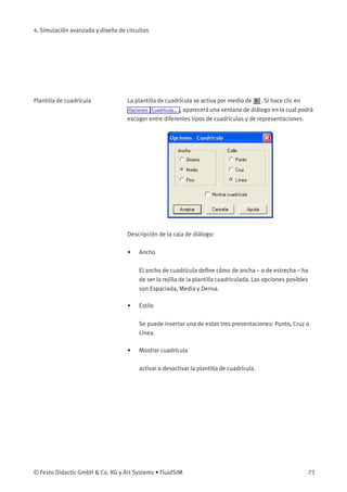4. Simulación avanzada y diseño de circuitos
Plantilla de cuadrícula La plantilla de cuadrícula se activa por medio de . Si hace clic en
Opciones Cuadrícula... , aparecerá una ventana de diálogo en la cual podrá
escoger entre diferentes tipos de cuadrículas y de representaciones.
Descripción de la caja de diálogo:
• Ancho
El ancho de cuadrícula deﬁne cómo de ancha – o de estrecha – ha
de ser la rejilla de la plantilla cuadriculada. Las opciones posibles
son Espaciada, Media y Densa.
• Estilo
Se puede insertar una de estas tres presentaciones: Punto, Cruz o
Línea.
• Mostrar cuadrícula
activar o desactivar la plantilla de cuadrícula.
© Festo Didactic GmbH & Co. KG y Art Systems • FluidSIM 73
 