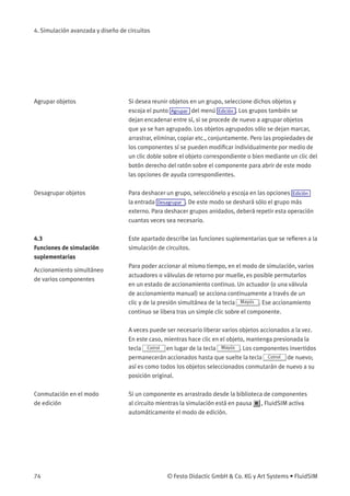 4. Simulación avanzada y diseño de circuitos
Agrupar objetos Si desea reunir objetos en un grupo, seleccione dichos objetos y
escoja el punto Agrupar del menú Edición . Los grupos también se
dejan encadenar entre sí, si se procede de nuevo a agrupar objetos
que ya se han agrupado. Los objetos agrupados sólo se dejan marcar,
arrastrar, eliminar, copiar etc., conjuntamente. Pero las propiedades de
los componentes sí se pueden modiﬁcar individualmente por medio de
un clic doble sobre el objeto correspondiente o bien mediante un clic del
botón derecho del ratón sobre el componente para abrir de este modo
las opciones de ayuda correspondientes.
Desagrupar objetos Para deshacer un grupo, selecciónelo y escoja en las opciones Edición
la entrada Desagrupar . De este modo se deshará sólo el grupo más
externo. Para deshacer grupos anidados, deberá repetir esta operación
cuantas veces sea necesario.
4.3
Funciones de simulación
suplementarias
Este apartado describe las funciones suplementarias que se reﬁeren a la
simulación de circuitos.
Accionamiento simultáneo
de varios componentes
Para poder accionar al mismo tiempo, en el modo de simulación, varios
actuadores o válvulas de retorno por muelle, es posible permutarlos
en un estado de accionamiento continuo. Un actuador (o una válvula
de accionamiento manual) se acciona continuamente a través de un
clic y de la presión simultánea de la tecla Mayús . Ese accionamiento
continuo se libera tras un simple clic sobre el componente.
A veces puede ser necesario liberar varios objetos accionados a la vez.
En este caso, mientras hace clic en el objeto, mantenga presionada la
tecla Cotrol en lugar de la tecla Mayús . Los componentes invertidos
permanecerán accionados hasta que suelte la tecla Cotrol de nuevo;
así es como todos los objetos seleccionados conmutarán de nuevo a su
posición original.
Conmutación en el modo
de edición
Si un componente es arrastrado desde la biblioteca de componentes
al circuito mientras la simulación está en pausa , FluidSIM activa
automáticamente el modo de edición.
74 © Festo Didactic GmbH & Co. KG y Art Systems • FluidSIM
 