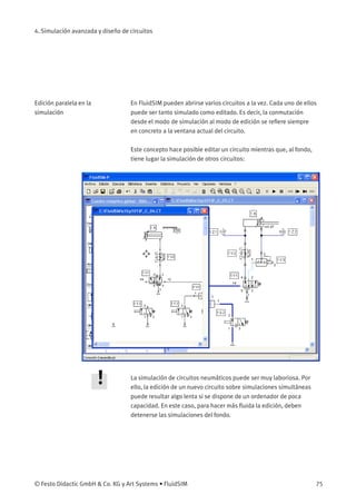 4. Simulación avanzada y diseño de circuitos
Edición paralela en la
simulación
En FluidSIM pueden abrirse varios circuitos a la vez. Cada uno de ellos
puede ser tanto simulado como editado. Es decir, la conmutación
desde el modo de simulación al modo de edición se reﬁere siempre
en concreto a la ventana actual del circuito.
Este concepto hace posible editar un circuito mientras que, al fondo,
tiene lugar la simulación de otros circuitos:
La simulación de circuitos neumáticos puede ser muy laboriosa. Por
ello, la edición de un nuevo circuito sobre simulaciones simultáneas
puede resultar algo lenta si se dispone de un ordenador de poca
capacidad. En este caso, para hacer más ﬂuida la edición, deben
detenerse las simulaciones del fondo.
© Festo Didactic GmbH & Co. KG y Art Systems • FluidSIM 75
 