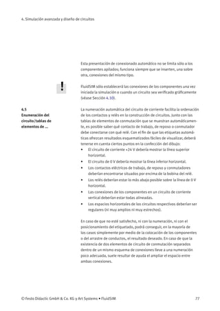 4. Simulación avanzada y diseño de circuitos
Esta presentación de conexionado automático no se limita sólo a los
componentes apilados; funciona siempre que se inserten, una sobre
otra, conexiones del mismo tipo.
FluidSIM sólo establecerá las conexiones de los componentes una vez
iniciada la simulación o cuando un circuito sea veriﬁcado gráﬁcamente
(véase Sección 4.10).
4.5
Enumeración del
circuito/tablas de
elementos de ...
La numeración automática del circuito de corriente facilita la ordenación
de los contactos y relés en la construcción de circuitos. Junto con las
tablas de elementos de conmutación que se muestran automáticamen-
te, es posible saber qué contacto de trabajo, de reposo o conmutador
debe conectarse con qué relé. Con el ﬁn de que las etiquetas automá-
ticas ofrezcan resultados esquematizados fáciles de visualizar, deberá
tenerse en cuenta ciertos puntos en la confección del dibujo:
• El circuito de corriente +24 V debería mostrar la línea superior
horizontal.
• El circuito de 0 V debería mostrar la línea inferior horizontal.
• Los contactos eléctricos de trabajo, de reposo y conmutadores
deberían encontrarse situados por encima de la bobina del relé.
• Los relés deberían estar lo más abajo posible sobre la línea de 0 V
horizontal.
• Las conexiones de los componentes en un circuito de corriente
vertical deberían estar todas alineadas.
• Los espacios horizontales de los circuitos respectivos deberían ser
regulares (ni muy amplios ni muy estrechos).
En caso de que no esté satisfecho, ni con la numeración, ni con el
posicionamiento del etiquetado, podrá conseguir, en la mayoría de
los casos simplemente por medio de la colocación de los componentes
o del arrastre de conductos, el resultado deseado. En caso de que la
existencia de dos elementos de circuito de conmutación separados
dentro de un mismo esquema de conexiones lleve a una numeración
poco adecuada, suele resultar de ayuda el ampliar el espacio entre
ambas conexiones.
© Festo Didactic GmbH & Co. KG y Art Systems • FluidSIM 77
 