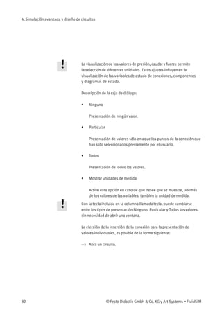 4. Simulación avanzada y diseño de circuitos
La visualización de los valores de presión, caudal y fuerza permite
la selección de diferentes unidades. Estos ajustes inﬂuyen en la
visualización de las variables de estado de conexiones, componentes
y diagramas de estado.
Descripción de la caja de diálogo:
• Ninguno
Presentación de ningún valor.
• Particular
Presentación de valores sólo en aquellos puntos de la conexión que
han sido seleccionados previamente por el usuario.
• Todos
Presentación de todos los valores.
• Mostrar unidades de medida
Active esta opción en caso de que desee que se muestre, además
de los valores de las variables, también la unidad de medida.
Con la tecla incluida en la columna llamada tecla, puede cambiarse
entre los tipos de presentación Ninguno, Particular y Todos los valores,
sin necesidad de abrir una ventana.
La elección de la inserción de la conexión para la presentación de
valores individuales, es posible de la forma siguiente:
> Abra un circuito.
82 © Festo Didactic GmbH & Co. KG y Art Systems • FluidSIM
 