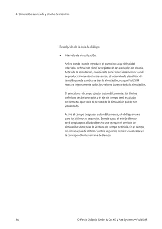 4. Simulación avanzada y diseño de circuitos
Descripción de la caja de diálogo:
• Intervalo de visualización
Ahí es donde puede introducir el punto inicial y el ﬁnal del
intervalo, deﬁniendo cómo se registrarán las variables de estado.
Antes de la simulación, no necesita saber necesariamente cuando
se producirán eventos interesantes; el intervalo de visualización
también puede cambiarse tras la simulación, ya que FluidSIM
registra internamente todos los valores durante toda la simulación.
Si selecciona el campo ajustar automáticamente, los límites
deﬁnidos serán ignorados y el eje de tiempo será escalado
de forma tal que todo el período de la simulación puede ser
visualizado.
Active el campo desplazar automáticamente, si el diagrama es
para los últimos n segundos. En este caso, el eje de tiempo
será desplazado al lado derecho una vez que el periodo de
simulación sobrepase la ventana de tiempo deﬁnida. En el campo
de entrada puede deﬁnir cuántos segundos deben visualizarse en
la correspondiente ventana de tiempo.
86 © Festo Didactic GmbH & Co. KG y Art Systems • FluidSIM
 