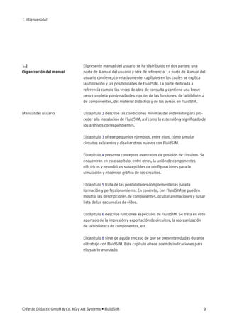 1. ¡Bienvenido!
1.2
Organización del manual
El presente manual del usuario se ha distribuido en dos partes: una
parte de Manual del usuario y otra de referencia. La parte de Manual del
usuario contiene, correlativamente, capítulos en los cuales se explica
la utilización y las posibilidades de FluidSIM. La parte dedicada a
referencia cumple las veces de obra de consulta y contiene una breve
pero completa y ordenada descripción de las funciones, de la biblioteca
de componentes, del material didáctico y de los avisos en FluidSIM.
Manual del usuario El capítulo 2 describe las condiciones mínimas del ordenador para pro-
ceder a la instalación de FluidSIM, así como la extensión y signiﬁcado de
los archivos correspondientes.
El capítulo 3 ofrece pequeños ejemplos, entre ellos, cómo simular
circuitos existentes y diseñar otros nuevos con FluidSIM.
El capítulo 4 presenta conceptos avanzados de posición de circuitos. Se
encuentran en este capítulo, entre otros, la unión de componentes
eléctricos y neumáticos susceptibles de conﬁguraciones para la
simulación y el control gráﬁco de los circuitos.
El capítulo 5 trata de las posibilidades complementarias para la
formación y perfeccionamiento. En concreto, con FluidSIM se pueden
mostrar las descripciones de componentes, ocultar animaciones y pasar
lista de las secuencias de vídeo.
El capítulo 6 describe funciones especiales de FluidSIM. Se trata en este
apartado de la impresión y exportación de circuitos, la reorganización
de la biblioteca de componentes, etc.
El capítulo 8 sirve de ayuda en caso de que se presenten dudas durante
el trabajo con FluidSIM. Este capítulo ofrece además indicaciones para
el usuario avanzado.
© Festo Didactic GmbH & Co. KG y Art Systems • FluidSIM 9
 