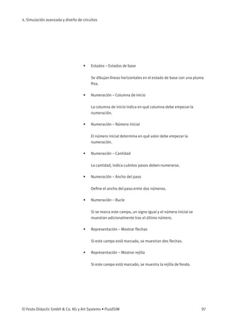 4. Simulación avanzada y diseño de circuitos
• Estados – Estados de base
Se dibujan líneas horizontales en el estado de base con una pluma
ﬁna.
• Numeración – Columna de inicio
La columna de inicio indica en qué columna debe empezar la
numeración.
• Numeración – Número inicial
El número inicial determina en qué valor debe empezar la
numeración.
• Numeración – Cantidad
La cantidad, indica cuántos pasos deben numerarse.
• Numeración – Ancho del paso
Deﬁne el ancho del paso entre dos números.
• Numeración – Bucle
Si se marca este campo, un signo igual y el número inicial se
muestran adicionalmente tras el último número.
• Representación – Mostrar ﬂechas
Si este campo está marcado, se muestran dos ﬂechas.
• Representación – Mostrar rejilla
Si este campo está marcado, se muestra la rejilla de fondo.
© Festo Didactic GmbH & Co. KG y Art Systems • FluidSIM 97
 