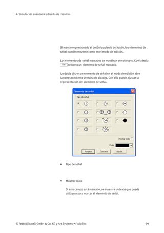 4. Simulación avanzada y diseño de circuitos
Si mantiene presionado el botón izquierdo del ratón, los elementos de
señal pueden moverse como en el modo de edición.
Los elementos de señal marcados se muestran en color gris. Con la tecla
Del se borra un elemento de señal marcado.
Un doble clic en un elemento de señal en el modo de edición abre
la correspondiente ventana de diálogo. Con ello puede ajustar la
representación del elemento de señal.
• Tipo de señal
• Mostrar texto
Si este campo está marcado, se muestra un texto que puede
utilizarse para marcar el elemento de señal.
© Festo Didactic GmbH & Co. KG y Art Systems • FluidSIM 99
 