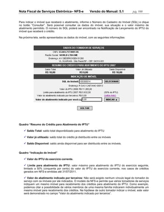 Nota Fiscal de Serviços Eletrônica– NFS-e                   Versão do Manual: 5.1          pág. 100


Para indicar o imóvel que receberá o abatimento, informe o Número do Cadastro do Imóvel (SQL) e clique
no botão “Consultar”. Será possível consultar os dados do imóvel, sua situação e o valor máximo de
abatimento permitido. O número do SQL poderá ser encontrado na Notificação de Lançamento do IPTU do
imóvel que receberá o crédito.

Na próxima tela, serão apresentados os dados do imóvel, com as seguintes informações:




Quadro “Resumo do Crédito para Abatimento do IPTU”

    Saldo Total: saldo total disponibilizado para abatimento do IPTU

    Valor já utilizado: saldo total do crédito já distribuído entre os imóveis

    Saldo Disponível: saldo ainda disponível para ser distribuído entre os imóveis.


Quadro “Indicação de Imóvel”

    Valor do IPTU do exercício corrente.

    Limite para abatimento do IPTU: valor máximo para abatimento do IPTU do exercício seguinte,
   limitado a 50% (cinquenta por cento) do valor do IPTU do exercício corrente, nos casos de créditos
   gerados em NFS-e emitidas até 31/07/2011.

    Valor do abatimento indicado por terceiros: Não será exigido nenhum vínculo legal do tomador do
   serviço com os imóveis por ele indicados. O modelo da NFS-e permite que vários tomadores de serviços
   indiquem um mesmo imóvel para recebimento dos créditos para abatimento do IPTU. Como exemplo,
   podemos citar a possibilidade de vários membros de uma mesma família indicarem individualmente um
   mesmo imóvel para recebimento dos créditos. Na hipótese de outro tomador indicar o imóvel, este valor
   será demonstrado no campo “Valor do abatimento indicado por terceiros”.
 