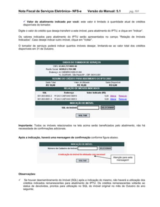 Nota Fiscal de Serviços Eletrônica– NFS-e                   Versão do Manual: 5.1                pág. 101


     Valor do abatimento indicado por você: este valor é limitado à quantidade atual de créditos
    disponíveis do tomador.

Digite o valor do crédito que deseja transferir a este imóvel, para abatimento do IPTU, e clique em “Indicar”.

Os valores indicados para abatimento do IPTU serão apresentados no campo “Relação de Imóveis
Indicados”. Caso deseje indicar outro imóvel, clique em “Voltar”.

O tomador de serviços poderá indicar quantos imóveis desejar, limitando-se ao valor total dos créditos
disponíveis em 31 de Outubro.




Importante: Todos os imóveis relacionados na tela acima serão beneficiados pelo abatimento, não há
necessidade de confirmações adicionais.


Após a indicação, haverá uma mensagem de confirmação conforme figura abaixo.




                                                                                   Atenção para esta
                                                                                      mensagem!




Observações:

    Se houver desmembramento do Imóvel (SQL) após a indicação do mesmo, não haverá a utilização dos
    créditos indicados remanescentes para abatimento de IPTU. Os créditos remanescentes voltarão ao
    status de devolvidos, prontos para utilização no SQL do imóvel original no mês de Outubro do ano
    seguinte;
 