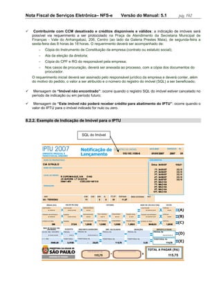 Nota Fiscal de Serviços Eletrônica– NFS-e                 Versão do Manual: 5.1               pág. 102


    Contribuinte com CCM desativado e créditos disponíveis e válidos: a indicação de imóveis será
    possível via requerimento a ser protocolado na Praça de Atendimento da Secretaria Municipal de
    Finanças - Vale do Anhangabaú, 206, Centro (ao lado da Galeria Prestes Maia), de segunda-feira a
    sexta-feira das 8 horas às 18 horas. O requerimento deverá ser acompanhado de:
           Cópia do Instrumento de Constituição da empresa (contrato ou estatuto social);
           Ata da eleição da diretoria;
           Cópia do CPF e RG do responsável pela empresa;
           Nos casos de procuração, deverá ser anexada ao processo, com a cópia dos documentos do
            procurador.
    O requerimento inicial deverá ser assinado pelo responsável jurídico da empresa e deverá conter, além
    do motivo do pedido, o valor a ser atribuído e o número do registro do imóvel (SQL) a ser beneficiado;

    Mensagem de “Imóvel não encontrado”: ocorre quando o registro SQL do imóvel estiver cancelado no
    período de indicação ou em período futuro;

    Mensagem de “Este imóvel não poderá receber crédito para abatimento do IPTU”: ocorre quando o
    valor do IPTU para o imóvel indicado for nulo ou zero.


8.2.2. Exemplo de Indicação de Imóvel para o IPTU


                                    SQL do Imóvel
 