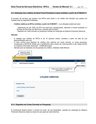 Nota Fiscal de Serviços Eletrônica– NFS-e                 Versão do Manual: 5.1               pág. 103


8.3. Utilização dos créditos da Nota Fiscal Paulistana (notas emitidas a partir de 01/08/2011)


O tomador de serviços que receber uma NFS-e terá direito a um crédito não tributário que poderá ser
utilizado para as seguintes finalidades:

   Créditos relativos às NFS-e emitidas a partir de 01/08/2011 – sua utilização poderá ser para:

       - Abatimento de até 100% do IPTU de exercícios subsequentes, referente a imóvel localizado no
       território do Município de São Paulo, indicado pelo tomador;
       - Depósito em conta corrente ou poupança mantida em instituição do Sistema Financeiro Nacional.

Atenção:

   A validade dos créditos de NFS-e é de 15 (quinze) meses, contados a partir da data de sua
    disponibilização para uso;
   O valor mínimo para depósito de créditos e/ou prêmios em conta corrente, ou conta poupança,
    corresponde a R$ 25,00, desde que o beneficiário seja o titular da conta bancária e não esteja inscrito
    no Cadastro Informativo Municipal – CADIN Municipal;
   Atenção para as hipóteses de não geração de créditos, relatadas neste Manual.

             Selecione Nota
            Fiscal Paulistana




                                                        Clique para utilizar os créditos no
                                                              abatimento de IPTU




8.3.1. Depósito em Conta Corrente ou Poupança


O contribuinte deverá indicar o número da conta, de sua titularidade, mantida em instituição do Sistema
Financeiro Nacional, todas as vezes em que optar por este benefício.
 