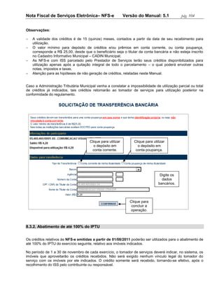 Nota Fiscal de Serviços Eletrônica– NFS-e                    Versão do Manual: 5.1             pág. 104


Observações:

   A validade dos créditos é de 15 (quinze) meses, contados a partir da data de seu recebimento para
    utilização.
   O valor mínimo para depósito de créditos e/ou prêmios em conta corrente, ou conta poupança,
    corresponde a R$ 25,00, desde que o beneficiário seja o titular da conta bancária e não esteja inscrito
    no Cadastro Informativo Municipal – CADIN Municipal;
   As NFS-e com ISS parcelado pelo Prestador de Serviços terão seus créditos disponibilizados para
    utilização apenas após a quitação integral de todo o parcelamento – o qual poderá envolver outras
    notas, impostos e taxas.
   Atenção para as hipóteses de não geração de créditos, relatadas neste Manual.


Caso a Administração Tributária Municipal venha a constatar a impossibilidade de utilização parcial ou total
de créditos já indicados, tais créditos retornarão ao tomador de serviços para utilização posterior na
conformidade do regulamento.




                                      Clique para utilizar        Clique para utilizar
                                        o depósito em               o depósito em
                                       conta corrente.             conta poupança.




                                                                                   Digite os
                                                                                    dados
                                                                                  bancários.



                                                                Clique para
                                                                 concluir a
                                                                operação.



8.3.2. Abatimento de até 100% do IPTU


Os créditos relativos às NFS-e emitidas a partir de 01/08/2011 poderão ser utilizados para o abatimento de
até 100% do IPTU do exercício seguinte, relativo aos imóveis indicados.

No período de 1 a 30 de novembro de cada exercício, o tomador de serviços deverá indicar, no sistema, os
imóveis que aproveitarão os créditos recebidos. Não será exigido nenhum vínculo legal do tomador do
serviço com os imóveis por ele indicados. O crédito somente será recebido, tornando-se efetivo, após o
recolhimento do ISS pelo contribuinte ou responsável.
 