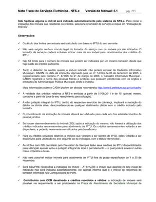 Nota Fiscal de Serviços Eletrônica– NFS-e                Versão do Manual: 5.1              pág. 105


Sob hipótese alguma o imóvel será indicado automaticamente pelo sistema da NFS-e. Para iniciar a
indicação dos imóveis que receberão os créditos, selecione o tomador de serviços e clique em “Indicação de
Imóveis”.


Observações:


   O cálculo dos limites percentuais será calculado com base no IPTU do ano corrente.

   Não será exigido nenhum vínculo legal do tomador do serviço com os imóveis por ele indicados. O
    tomador de serviços poderá inclusive indicar mais de um imóvel para recebimentos dos créditos do
    IPTU.

   Não há limite para o número de imóveis que podem ser indicados por um mesmo tomador, desde que
    haja saldo de créditos suficiente.

   Tanto o detentor do crédito quanto o imóvel indicado não podem constar do Cadastro Informativo
    Municipal - CADIN, na data da indicação. Aprovado pela Lei nº. 14.094 de 06 de dezembro de 2005, e
    regulamentado pelo Decreto nº. 47.096 de 21 de março de 2006, o Cadastro Informativo Municipal -
    CADIN registrará o nome das pessoas físicas e jurídicas que possuem pendências com os órgãos e
    entidades da Administração Pública Municipal, direta e indireta.

    Mais informações sobre o CADIN podem ser obtidas no endereço http://www3.prefeitura.sp.gov.br/cadin/

   A validade dos créditos relativos à NFS-e emitidas a partir de 01/08/2011 é de 15 (quinze) meses,
    contados a partir da data de seu recebimento para utilização.

   A não quitação integral do IPTU, dentro do respectivo exercício de cobrança, implicará a inscrição do
    débito na dívida ativa, desconsiderando-se qualquer abatimento obtido com o crédito indicado pelo
    tomador.

   O procedimento de indicação de imóveis deverá ser efetuado para cada um dos estabelecimentos da
    pessoa jurídica.

   Se houver desmembramento do Imóvel (SQL) após a indicação do mesmo, não haverá a utilização dos
    créditos indicados remanescentes para abatimento de IPTU. Os créditos remanescentes voltarão a ser
    disponíveis, e poderão novamente ser utilizados pelo beneficiário.

   Para os créditos utilizados relativos a imóveis que venham a ser isentos do IPTU, estes voltarão a ser
    disponíveis para utilização no ano seguinte ao da indicação, com o status “devolvidos”.

   As NFS-e com ISS parcelado pelo Prestador de Serviços terão seus créditos de IPTU disponibilizados
    para utilização apenas após a quitação integral de todo o parcelamento – o qual poderá envolver outras
    notas, impostos e taxas.

   Não será possível indicar imóveis para abatimento de IPTU fora do prazo especificado de 1 a 30 de
    Novembro.

   Será SEMPRE necessária a indicação do imóvel – ATENÇÃO: o imóvel que aparece na tela inicial de
    indicação não será indicado automaticamente, ele apenas informa qual é o imóvel de residência do
    tomador informado nas Configurações de Perfil.

    Contribuinte com CCM desativado e créditos recebidos e válidos: a indicação de imóveis será
    possível via requerimento a ser protocolado na Praça de Atendimento da Secretaria Municipal de
 