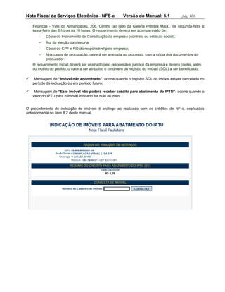 Nota Fiscal de Serviços Eletrônica– NFS-e                 Versão do Manual: 5.1               pág. 106

    Finanças - Vale do Anhangabaú, 206, Centro (ao lado da Galeria Prestes Maia), de segunda-feira a
    sexta-feira das 8 horas às 18 horas. O requerimento deverá ser acompanhado de:
           Cópia do Instrumento de Constituição da empresa (contrato ou estatuto social);
           Ata da eleição da diretoria;
           Cópia do CPF e RG do responsável pela empresa;
           Nos casos de procuração, deverá ser anexada ao processo, com a cópia dos documentos do
            procurador.
    O requerimento inicial deverá ser assinado pelo responsável jurídico da empresa e deverá conter, além
    do motivo do pedido, o valor a ser atribuído e o número do registro do imóvel (SQL) a ser beneficiado;

    Mensagem de “Imóvel não encontrado”: ocorre quando o registro SQL do imóvel estiver cancelado no
    período de indicação ou em período futuro;

    Mensagem de “Este imóvel não poderá receber crédito para abatimento do IPTU”: ocorre quando o
    valor do IPTU para o imóvel indicado for nulo ou zero.


O procedimento de indicação de imóveis é análogo ao realizado com os créditos de NF-e, explicados
anteriormente no item 8.2 deste manual.
 