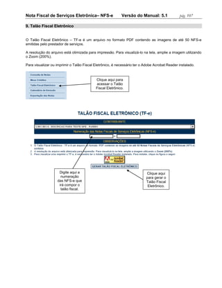 Nota Fiscal de Serviços Eletrônica– NFS-e                  Versão do Manual: 5.1               pág. 107

9. Talão Fiscal Eletrônico


O Talão Fiscal Eletrônico – TF-e é um arquivo no formato PDF contendo as imagens de até 50 NFS-e
emitidas pelo prestador de serviços.

A resolução do arquivo está otimizada para impressão. Para visualizá-lo na tela, amplie a imagem utilizando
o Zoom (200%).

Para visualizar ou imprimir o Talão Fiscal Eletrônico, é necessário ter o Adobe Acrobat Reader instalado.



                                           Clique aqui para
                                           acessar o Talão
                                           Fiscal Eletrônico.




                    Digite aqui a                                          Clique aqui
                     numeração                                             para gerar o
                   das NFS-e que                                           Talão Fiscal
                    irá compor o                                            Eletrônico.
                     talão fiscal.
 