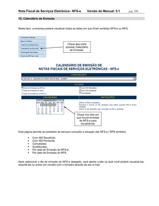 Nota Fiscal de Serviços Eletrônica– NFS-e                Versão do Manual: 5.1                pág. 108

10. Calendário de Emissão


Neste item, a empresa poderá visualizar todas as datas em que foram emitidas NFS-e ou RPS.




                                        Clique aqui para
                                       acessar Calendário
                                          de Emissão.




                                                 Clique nos dias em
                                                 que houve emissão
                                                   de NFS-e para
                                                    visualizá-las.


Esta página permite ao prestador de serviços consultar a situação das NFS-e / RPS emitidos;

          Com ISS Recolhido;
          Com ISS Pendente;
          Canceladas;
          Substituídas;
          Por data de Emissão da NFS-e;
          Por data de Emissão do RPS.


Após selecionar o dia de emissão de NFS-e desejado, será aberta a tela na qual você poderá visualizá-las,
exportá-las ou entrar em contato com o tomador através de seu e-mail.
 