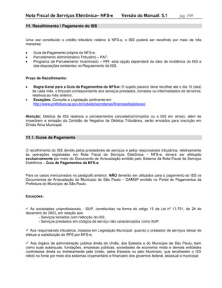 Nota Fiscal de Serviços Eletrônica– NFS-e                 Versão do Manual: 5.1              pág. 109

11. Recolhimento / Pagamento do ISS


Uma vez constituído o crédito tributário relativo à NFS-e, o ISS poderá ser recolhido por meio de três
maneiras:

   Guia de Pagamento própria da NFS-e;
   Parcelamento Administrativo Tributário – PAT;
   Programa de Parcelamento Incentivado – PPI: esta opção dependerá da data de incidência do ISS e
    das disposições existentes no Regulamento do ISS.


Prazo de Recolhimento:

    Regra Geral para a Guia de Pagamentos da NFS-e: O sujeito passivo deve recolher até o dia 10 (dez)
    de cada mês, o Imposto correspondente aos serviços prestados, tomados ou intermediados de terceiros,
    relativos ao mês anterior.
    Exceções: Consulte a Legislação pertinente em
     http://www.prefeitura.sp.gov.br/cidade/secretarias/financas/legislacao/.


Atenção: Débitos de ISS relativos a parcelamentos cancelados/rompidos ou a ISS em atraso, além de
impedirem a emissão da Certidão de Negativa de Débitos Tributários, serão enviados para inscrição em
Dívida Ativa Municipal.


11.1. Guias de Pagamento


O recolhimento do ISS devido pelos prestadores de serviços e pelos responsáveis tributários, relativamente
às operações registradas em Nota Fiscal de Serviços Eletrônica – NFS-e, deverá ser efetuado
exclusivamente por meio do Documento de Arrecadação emitido pelo Sistema da Nota Fiscal de Serviços
Eletrônica – Guia de Pagamentos da NFS-e.


Para os casos mencionados no parágrafo anterior, NÃO deverão ser utilizados para o pagamento do ISS os
Documentos de Arrecadação do Município de São Paulo – DAMSP emitido no Portal de Pagamentos da
Prefeitura do Município de São Paulo.


Exceções:


 As sociedades uniprofissionais - SUP, constituídas na forma do artigo 15 da Lei nº 13.701, de 24 de
dezembro de 2003, em relação aos:
      - Serviços tomados com retenção do ISS;
      - Serviços prestados em códigos de serviço não caracterizados como SUP.

 Aos responsáveis tributários, tratados em Legislação Municipal, quando o prestador de serviços deixar de
efetuar a substituição de RPS por NFS-e;

 Aos órgãos da administração pública direta da União, dos Estados e do Município de São Paulo, bem
como suas autarquias, fundações, empresas públicas, sociedades de economia mista e demais entidades
controladas direta ou indiretamente pela União, pelos Estados ou pelo Município, que recolherem o ISS
retido na fonte por meio dos sistemas orçamentário e financeiro dos governos federal, estadual e municipal;
 