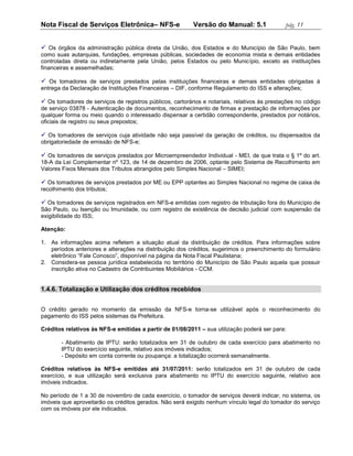 Nota Fiscal de Serviços Eletrônica– NFS-e                 Versão do Manual: 5.1               pág. 11


 Os órgãos da administração pública direta da União, dos Estados e do Município de São Paulo, bem
como suas autarquias, fundações, empresas públicas, sociedades de economia mista e demais entidades
controladas direta ou indiretamente pela União, pelos Estados ou pelo Município, exceto as instituições
financeiras e assemelhadas;

 Os tomadores de serviços prestados pelas instituições financeiras e demais entidades obrigadas à
entrega da Declaração de Instituições Financeiras – DIF, conforme Regulamento do ISS e alterações;

 Os tomadores de serviços de registros públicos, cartorários e notariais, relativos às prestações no código
de serviço 03878 - Autenticação de documentos, reconhecimento de firmas e prestação de informações por
qualquer forma ou meio quando o interessado dispensar a certidão correspondente, prestados por notários,
oficiais de registro ou seus prepostos;

 Os tomadores de serviços cuja atividade não seja passível da geração de créditos, ou dispensados da
obrigatoriedade de emissão de NFS-e;

 Os tomadores de serviços prestados por Microempreendedor Individual - MEI, de que trata o § 1º do art.
18-A da Lei Complementar nº 123, de 14 de dezembro de 2006, optante pelo Sistema de Recolhimento em
Valores Fixos Mensais dos Tributos abrangidos pelo Simples Nacional – SIMEI;

 Os tomadores de serviços prestados por ME ou EPP optantes ao Simples Nacional no regime de caixa de
recolhimento dos tributos;

 Os tomadores de serviços registrados em NFS-e emitidas com registro de tributação fora do Município de
São Paulo, ou Isenção ou Imunidade, ou com registro de existência de decisão judicial com suspensão da
exigibilidade do ISS;

Atenção:

1. As informações acima refletem a situação atual da distribuição de créditos. Para informações sobre
   períodos anteriores e alterações na distribuição dos créditos, sugerimos o preenchimento do formulário
   eletrônico “Fale Conosco”, disponível na página da Nota Fiscal Paulistana;
2. Considera-se pessoa jurídica estabelecida no território do Município de São Paulo aquela que possuir
   inscrição ativa no Cadastro de Contribuintes Mobiliários - CCM.


1.4.6. Totalização e Utilização dos créditos recebidos


O crédito gerado no momento da emissão da NFS-e torna-se utilizável após o reconhecimento do
pagamento do ISS pelos sistemas da Prefeitura.

Créditos relativos às NFS-e emitidas a partir de 01/08/2011 – sua utilização poderá ser para:

        - Abatimento de IPTU: serão totalizados em 31 de outubro de cada exercício para abatimento no
        IPTU do exercício seguinte, relativo aos imóveis indicados;
        - Depósito em conta corrente ou poupança: a totalização ocorrerá semanalmente.

Créditos relativos às NFS-e emitidas até 31/07/2011: serão totalizados em 31 de outubro de cada
exercício, e sua utilização será exclusiva para abatimento no IPTU do exercício seguinte, relativo aos
imóveis indicados.

No período de 1 a 30 de novembro de cada exercício, o tomador de serviços deverá indicar, no sistema, os
imóveis que aproveitarão os créditos gerados. Não será exigido nenhum vínculo legal do tomador do serviço
com os imóveis por ele indicados.
 